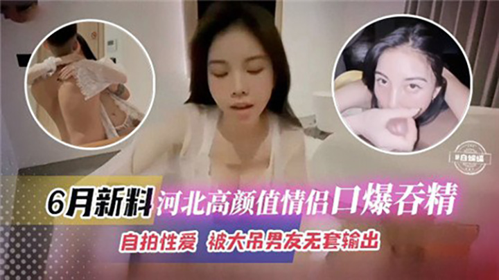 6月新料河北高颜值情侣口爆吞精，自拍性爱，被大吊男友无套输出